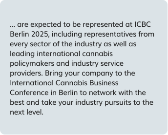are expected to be represented at ICBC Berlin 2025, including representatives from every sector of the industry as well as leading international cannabis policymakers and industry service providers. Bring your company to the International Cannabis Business Conference in Berlin to network with the best and take your industry pursuits to the next level.