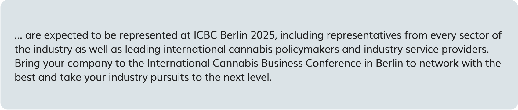 are expected to be represented at ICBC Berlin 2025, including representatives from every sector of the industry as well as leading international cannabis policymakers and industry service providers. Bring your company to the International Cannabis Business Conference in Berlin to network with the best and take your industry pursuits to the next level.